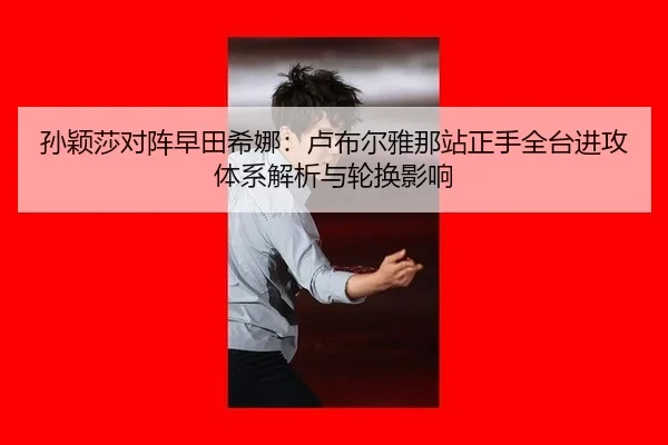 孙颖莎对阵早田希娜：卢布尔雅那站正手全台进攻体系解析与轮换影响