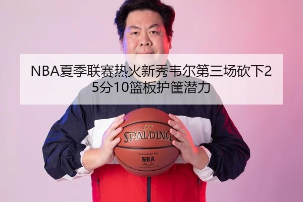 NBA夏季联赛热火新秀韦尔第三场砍下25分10篮板护筐潜力